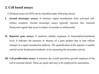 2. Cell based assays:
Cell-based assays for HTS can be classified under following classes:
I. Second messenger assays: It monitors signal transduction from activated cell-
surface receptors. Second messenger assays typically measure fast, transient
fluorescent signals that occur in matter of seconds or milliseconds.
II. Reporter gene assays: It monitors cellular responses at transcription/translation
level. It indicates the presence or absence of a gene product that in turn reflects
changes in a signal transduction pathway. The quantification of the reporter is usually
carried out by biochemical methods viz by measuring the enzymatic activity.
III. Cell proliferation assays: It monitors the overall growth/no growth responses of the
cell to external stimuli. These are quick and easy to be employed for automation.
 
