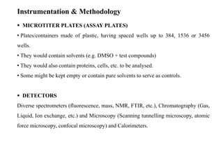 Instrumentation & Methodology
 MICROTITER PLATES (ASSAY PLATES)
• Plates/containers made of plastic, having spaced wells up to 384, 1536 or 3456
wells.
• They would contain solvents (e.g. DMSO + test compounds)
• They would also contain proteins, cells, etc. to be analysed.
• Some might be kept empty or contain pure solvents to serve as controls.
 DETECTORS
Diverse spectrometers (fluorescence, mass, NMR, FTIR, etc.), Chromatography (Gas,
Liquid, Ion exchange, etc.) and Microscopy (Scanning tunnelling microscopy, atomic
force microscopy, confocal microscopy) and Calorimeters.
 