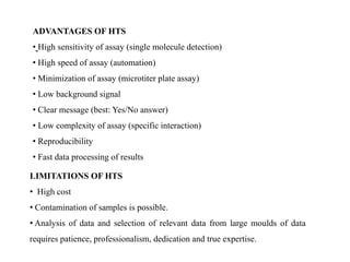 ADVANTAGES OF HTS
• High sensitivity of assay (single molecule detection)
• High speed of assay (automation)
• Minimization of assay (microtiter plate assay)
• Low background signal
• Clear message (best: Yes/No answer)
• Low complexity of assay (specific interaction)
• Reproducibility
• Fast data processing of results
LIMITATIONS OF HTS
• High cost
• Contamination of samples is possible.
• Analysis of data and selection of relevant data from large moulds of data
requires patience, professionalism, dedication and true expertise.
 