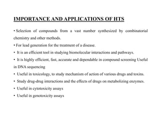 IMPORTANCE AND APPLICATIONS OF HTS
• Selection of compounds from a vast number synthesized by combinatorial
chemistry and other methods.
• For lead generation for the treatment of a disease.
• It is an efficient tool in studying biomolecular interactions and pathways.
• It is highly efficient, fast, accurate and dependable in compound screening Useful
in DNA sequencing
• Useful in toxicology, to study mechanism of action of various drugs and toxins.
• Study drug-drug interactions and the effects of drugs on metabolizing enzymes.
• Useful in cytotoxicity assays
• Useful in genotoxicity assays
 