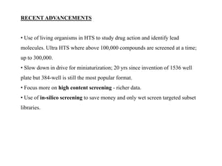 RECENT ADVANCEMENTS
• Use of living organisms in HTS to study drug action and identify lead
molecules. Ultra HTS where above 100,000 compounds are screened at a time;
up to 300,000.
• Slow down in drive for miniaturization; 20 yrs since invention of 1536 well
plate but 384-well is still the most popular format.
• Focus more on high content screening - richer data.
• Use of in-silico screening to save money and only wet screen targeted subset
libraries.
 