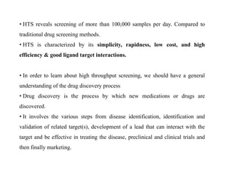 • HTS reveals screening of more than 100,000 samples per day. Compared to
traditional drug screening methods.
• HTS is characterized by its simplicity, rapidness, low cost, and high
efficiency & good ligand target interactions.
• In order to learn about high throughput screening, we should have a general
understanding of the drug discovery process
• Drug discovery is the process by which new medications or drugs are
discovered.
• It involves the various steps from disease identification, identification and
validation of related target(s), development of a lead that can interact with the
target and be effective in treating the disease, preclinical and clinical trials and
then finally marketing.
 