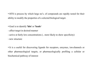 • HTS is process by which large no’s. of compounds are rapidly tested for their
ability to modify the properties of a selected biological target.
• Goal is to identify 'hits' or 'leads‘
- affect target in desired manner
- active at fairly low concentrations (.. more likely to show specificity)
- new structure
• It is a useful for discovering ligands for receptors, enzymes, ion-channels or
other pharmacological targets, or pharmacologically profiling a cellular or
biochemical pathway of interest
 