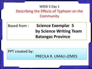 WEEK 5 Day 1
Describing the Effects of Typhoon on the
Community
Based from : Science Exemplar 5
by Science Writing Team
Batangas Province
PPT created by:
PRECILA R. UMALI-JZMES
 