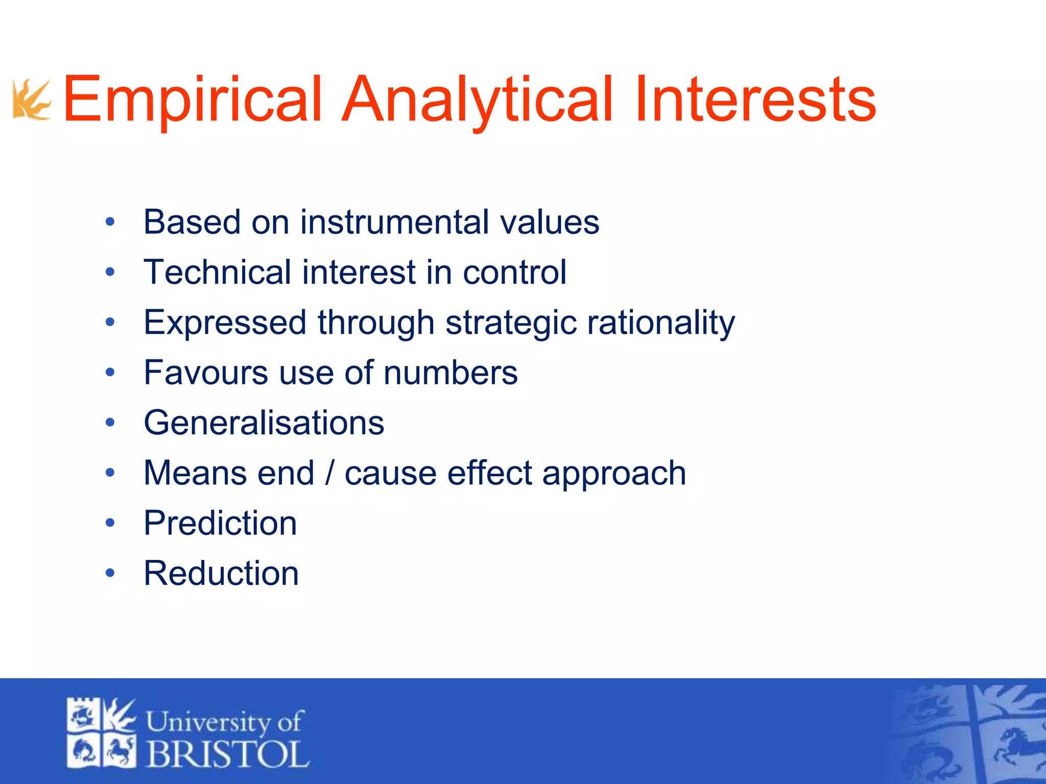 Empirical Analytical Interests
• Based on instrumental values
• Technical interest in control
• Expressed through strategic rationality
• Favours use of numbers
• Generalisations
• Means end / cause effect approach
• Prediction
• Reduction
 