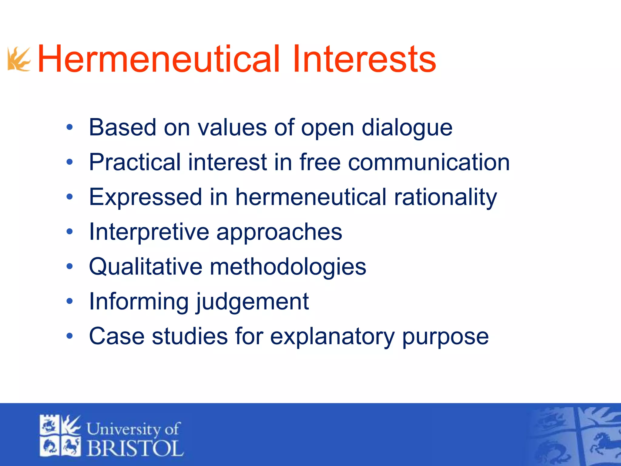 Hermeneutical Interests
• Based on values of open dialogue
• Practical interest in free communication
• Expressed in hermeneutical rationality
• Interpretive approaches
• Qualitative methodologies
• Informing judgement
• Case studies for explanatory purpose
 