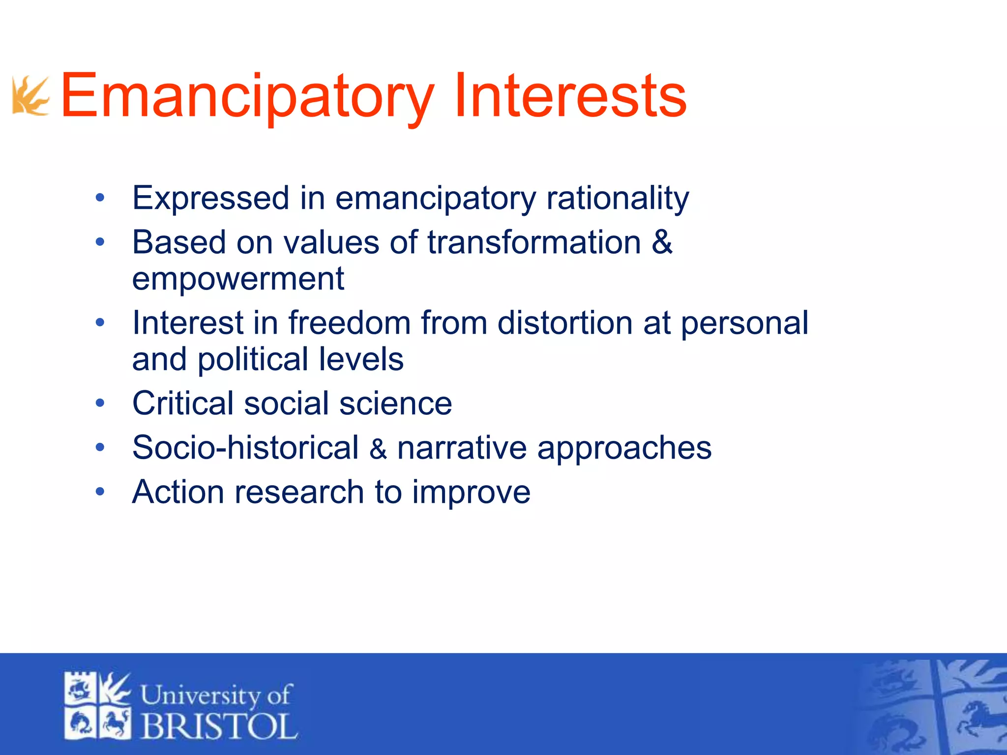 Emancipatory Interests
• Expressed in emancipatory rationality
• Based on values of transformation &
empowerment
• Interest in freedom from distortion at personal
and political levels
• Critical social science
• Socio-historical & narrative approaches
• Action research to improve practice
 