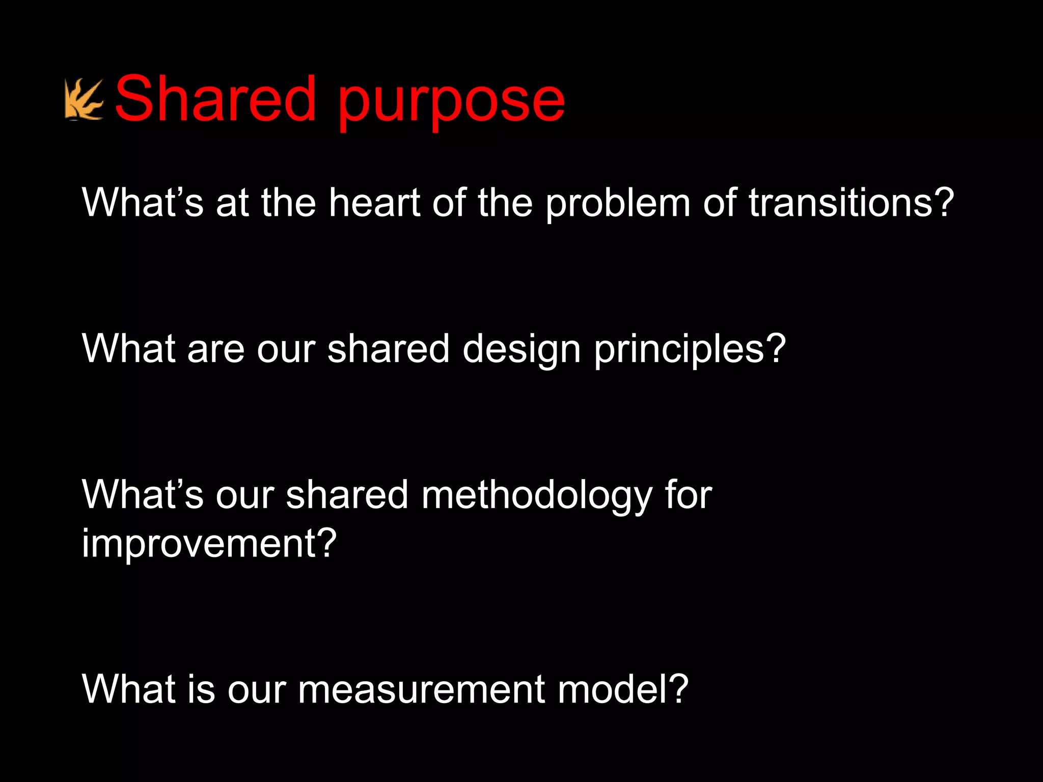 Shared purpose
What’s at the heart of the problem of transitions?
What are our shared design principles?
What’s our shared methodology for
improvement?
What is our measurement model?
 