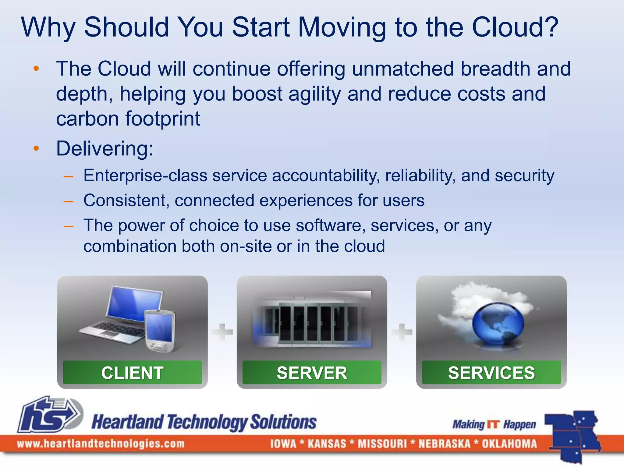 Why Should You Start Moving to the Cloud? 
• The Cloud will continue offering unmatched breadth and 
depth, helping you boost agility and reduce costs and 
carbon footprint 
• Delivering: 
– Enterprise-class service accountability, reliability, and security 
– Consistent, connected experiences for users 
– The power of choice to use software, services, or any 
combination both on-site or in the cloud 
CLIENT SERVER SERVICES 
 