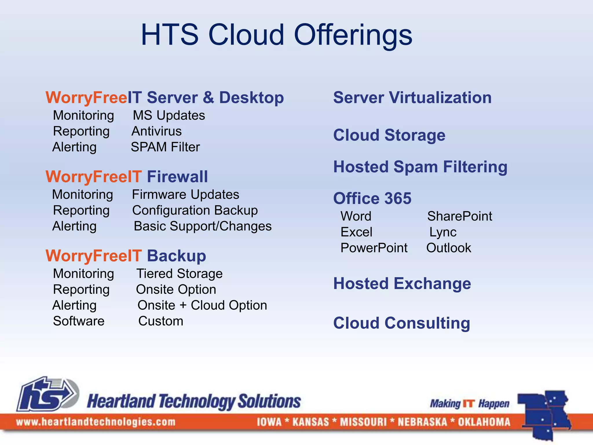HTS Cloud Offerings 
WorryFreeIT Server & Desktop 
Monitoring MS Updates 
Reporting Antivirus 
Alerting SPAM Filter 
WorryFreeIT Firewall 
Monitoring Firmware Updates 
Reporting Configuration Backup 
Alerting Basic Support/Changes 
WorryFreeIT Backup 
Monitoring Tiered Storage 
Reporting Onsite Option 
Alerting Onsite + Cloud Option 
Software Custom 
Server Virtualization 
Cloud Storage 
Hosted Spam Filtering 
Office 365 
Word SharePoint 
Excel Lync 
PowerPoint Outlook 
Hosted Exchange 
Cloud Consulting 
 