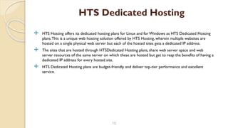  HTS Hosting offers its dedicated hosting plans for Linux and forWindows as HTS Dedicated Hosting
plans.This is a unique web hosting solution offered by HTS Hosting, wherein multiple websites are
hosted on a single physical web server but each of the hosted sites gets a dedicated IP address.
 The sites that are hosted through HTSDedicated Hosting plans, share web server space and web
server resources of the same server on which these are hosted but get to reap the benefits of having a
dedicated IP address for every hosted site.
 HTS Dedicated Hosting plans are budget-friendly and deliver top-tier performance and excellent
service.
10
HTS Dedicated Hosting
 