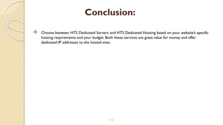  Choose between HTS Dedicated Servers and HTS Dedicated Hosting based on your website’s specific
hosting requirements and your budget. Both these services are great value for money and offer
dedicated IP addresses to the hosted sites.
11
Conclusion:
 