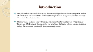  This presentation will run you through two distinct services provided by HTS Hosting which are that
of HTS Dedicated Servers and HTS Dedicated Hosting and ensure that you acquire all the required
information about these services.
 The information contained here will help you understand the difference between HTS Dedicated
Servers and HTS Dedicated Hosting, so that you can choose the hosting solution between these two
options that best meets your specific web hosting requirements.
3
Introduction
 