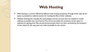  Web hosting is a service offered by different web hosting companies, through which web server
space is provided to website owners for hosting the files of their websites.
 Website Hosting also includes the technologies and the services that are needed to render
websites accessible over the Internet.This service provides the necessary server space to
websites for getting their files stored and processed, which are then retrieved by the browsers
of site visitors.In this way, sites are made accessible to site visitors.
5
Web Hosting
 