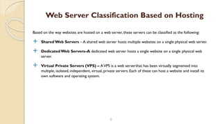 Based on the way websites are hosted on a web server, these servers can be classified as the following:
 Shared Web Servers – A shared web server hosts multiple websites on a single physical web server.
 DedicatedWeb Servers–A dedicated web server hosts a single website on a single physical web
server.
 Virtual Private Servers (VPS) – AVPS is a web serverthat has been virtually segmented into
multiple, isolated, independent, virtual, private servers. Each of these can host a website and install its
own software and operating system.
8
Web Server Classification Based on Hosting
 