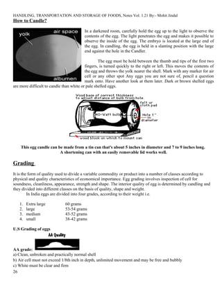 HANDLING, TRANSPORTATION AND STORAGE OF FOODS, Notes Vol. 1.21 By:- Mohit Jindal
How to Candle?
In a darkened room, carefully hold the egg up to the light to observe the
contents of the egg. The light penetrates the egg and makes it possible to
observe the inside of the egg. The embryo is located at the large end of
the egg. In candling, the egg is held in a slanting position with the large
end against the hole in the Candler.
The egg must be hold between the thumb and tips of the first two
fingers, is turned quickly to the right or left. This moves the contents of
the egg and throws the yolk nearer the shell. Mark with any marker for air
cell or any other spot Any eggs you are not sure of, pencil a question
mark onto. Have another look at them later. Dark or brown shelled eggs
are more difficult to candle than white or pale shelled eggs.
This egg candle can be made from a tin can that's about 5 inches in diameter and 7 to 9 inches long.
A shortening can with an easily removable lid works well.
Grading
It is the form of quality used to divide a variable commodity or product into a number of classes according to
physical and quality characteristics of economical importance. Egg grading involves inspection of cell for
soundness, cleanliness, appearance, strength and shape. The interior quality of egg is determined by candling and
they divided into different classes on the basis of quality, shape and weight.
In India eggs are divided into four grades, according to their weight i.e.
1. Extra large 60 grams
2. large 53-54 grams
3. medium 43-52 grams
4. small 38-42 grams
U.S Grading of eggs
AA grade:
a) Clean, unbroken and practically normal shell
b) Air cell must not exceed 1/8th inch in depth, unlimited movement and may be free and bubbly
c) White must be clear and firm
26
 