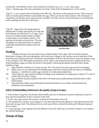 HANDLING, TRANSPORTATION AND STORAGE OF FOODS, Notes Vol. 1.21 By:- Mohit Jindal
Type I: - Packing eggs with clean and odorless rice husk, wheat chaff of chopped straw in firm walled.
Type II: - A very common form of packing is the filler tray. The fillers are then placed in boxes. Fillers trays are
made of wooden pulp molded to accommodate the eggs. Fillers can also be made of plastic. The advantages of
using fillers are that they can be reused and are washable. The filler can be covered with plastic covering and the
used as packing for final sale to the buyer.
Type III: - Eggs can be also being packed in
packing that is smaller and specific for retail sale.
Each packing can hold from 2 to 12 eggs. These
cases can be made of paper board or molded
wooden pulp or can be made of plastic. The
packing can be made of polystyrene. The main
advantages of using polystyrene are superior
cushioning and protection against odors and
moisture.
Handling
A freshly laid egg can be assumed to have a highest quality. Since egg is full of essential nutrients,
deteriorative changes soon start taking place which may pose a danger to the excellent sensory attributes of this
nourishing and satisfying food item. Cleanliness and soundness of shell is the first step to assure the quality of egg
to the consumers. The shell quality deficiencies mostly relate to the production practices adopted at the farm.
Proper handling of eggs can delay the decline in the quality. Following precautions should be taken during
handling of eggs:
I. Eggs should be collected 3 to 4 times per day. This will result in less dirty eggs and fewer breakages.
II. Many a time we use metal basket for handling eggs at the farm which increase the chances of handling
damage i.e. beneficial to collect eggs in plastic or wooden pulp molded trays
III. After collection, eggs should be shifted to holding room maintained at a temperature of about 15 0
C and 70
to 80% RH at least for 12 hours.
IV. Eggs should be properly packed in filler flats with broad end up. Bulk packing should be done in fibre
board cartons.
V. Eggs should be rapidly moved through the marketing channel so as to reduce the period between
production and consumption.
Effect of mishandling which lower the quality of egg as it ages:
i. As the surface of egg dries, the keratin cuticle shrinks and size of shell pores increases rendering it easier for
gases and microorganisms to pass in and out of the shell.
ii. As the warm egg contents also contract, resulting in the formation of air cell.
iii. The breakdown of carbonic acid causing loss of carbon dioxide from the albumen is rapid during the first few
hours after an egg is laid. The alkaline pH acts on the mucin fibres to disturb the thick gel of albumen making it
thin or watery.
iv. As the egg ages, water migrates from the albumen to the yolk which may overstretch, weaken or even rupture
the vitelline membrane.
Storage of Eggs
28
 