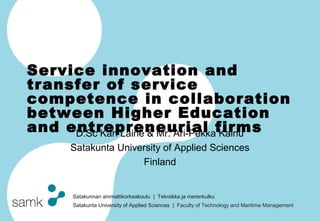 Service innovation and
transfer of service
competence in collaboration
between Higher Education
and entrepreneurial firms
     D.Sc Kari Laine & Mr. Ari-Pekka Kainu
      Satakunta University of Applied Sciences
                     Finland


       Satakunnan ammattikorkeakoulu | Tekniikka ja merenkulku
       Satakunta University of Applied Sciences | Faculty of Technology and Maritime Management
 