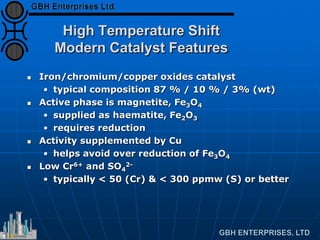 High Temperature Shift
Modern Catalyst Features
 Iron/chromium/copper oxides catalyst
• typical composition 87 % / 10 % / 3% (wt)
 Active phase is magnetite, Fe3O4
• supplied as haematite, Fe2O3
• requires reduction
 Activity supplemented by Cu
• helps avoid over reduction of Fe3O4
 Low Cr6+ and SO4
2-
• typically < 50 (Cr) & < 300 ppmw (S) or better
 