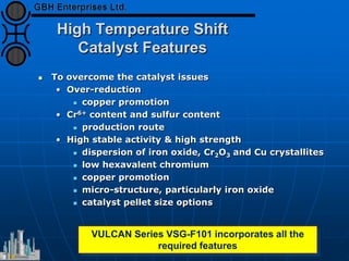 High Temperature Shift
Catalyst Features
 To overcome the catalyst issues
• Over-reduction
 copper promotion
• Cr6+ content and sulfur content
 production route
• High stable activity & high strength
 dispersion of iron oxide, Cr2O3 and Cu crystallites
 low hexavalent chromium
 copper promotion
 micro-structure, particularly iron oxide
 catalyst pellet size options
VULCAN Series VSG-F101 incorporates all the
required features
 