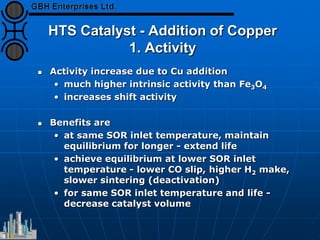 HTS Catalyst - Addition of Copper
1. Activity
 Activity increase due to Cu addition
• much higher intrinsic activity than Fe3O4
• increases shift activity
 Benefits are
• at same SOR inlet temperature, maintain
equilibrium for longer - extend life
• achieve equilibrium at lower SOR inlet
temperature - lower CO slip, higher H2 make,
slower sintering (deactivation)
• for same SOR inlet temperature and life -
decrease catalyst volume
 