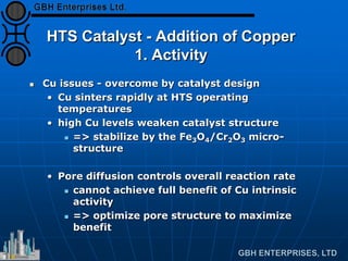 HTS Catalyst - Addition of Copper
1. Activity
 Cu issues - overcome by catalyst design
• Cu sinters rapidly at HTS operating
temperatures
• high Cu levels weaken catalyst structure
 => stabilize by the Fe3O4/Cr2O3 micro-
structure
• Pore diffusion controls overall reaction rate
 cannot achieve full benefit of Cu intrinsic
activity
 => optimize pore structure to maximize
benefit
 