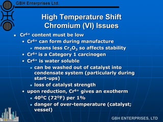 High Temperature Shift
Chromium (VI) Issues
 Cr6+ content must be low
• Cr6+ can form during manufacture
 means less Cr2O3 so affects stability
• Cr6+ is a Category 1 carcinogen
• Cr6+ is water soluble
 can be washed out of catalyst into
condensate system (particularly during
start-ups)
 loss of catalyst strength
• upon reduction, Cr6+ gives an exotherm
 40OC (72OF) per 1%
 danger of over-temperature (catalyst;
vessel)
 