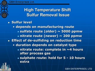 High Temperature Shift
Sulfur Removal Issue
 Sulfur level
• depends on manufacturing route
 sulfate route (older) ~ 5000 ppmw
 nitrate route (newer) ~ 200 ppmw
 Effect of de-sulfiding on reduction time
• duration depends on catalyst type
 nitrate route: complete in ~4 hours
after process gas
 sulphate route: hold for 5 - 10 hours
extra
 