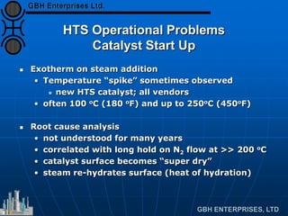 HTS Operational Problems
Catalyst Start Up
 Exotherm on steam addition
• Temperature “spike” sometimes observed
 new HTS catalyst; all vendors
• often 100 oC (180 oF) and up to 250oC (450oF)
 Root cause analysis
• not understood for many years
• correlated with long hold on N2 flow at >> 200 oC
• catalyst surface becomes “super dry”
• steam re-hydrates surface (heat of hydration)
 