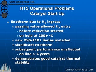 HTS Operational Problems
Catalyst Start Up
 Exotherm due to H2 ingress
• passing valve allowed H2 entry
 before reduction started
 on hold at 200+ oC
• new VSG-F101 Series installed
• significant exotherm
• subsequent performance unaffected
 on line > 4 years
• demonstrates good catalyst thermal
stability
 