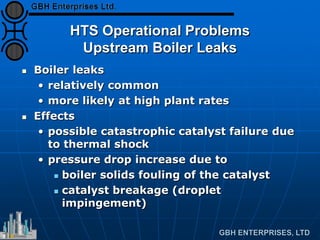 HTS Operational Problems
Upstream Boiler Leaks
 Boiler leaks
• relatively common
• more likely at high plant rates
 Effects
• possible catastrophic catalyst failure due
to thermal shock
• pressure drop increase due to
 boiler solids fouling of the catalyst
 catalyst breakage (droplet
impingement)
 