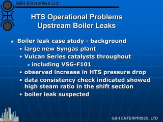 HTS Operational Problems
Upstream Boiler Leaks
 Boiler leak case study - background
• large new Syngas plant
• Vulcan Series catalysts throughout
 including VSG-F101
• observed increase in HTS pressure drop
• data consistency check indicated showed
high steam ratio in the shift section
• boiler leak suspected
 