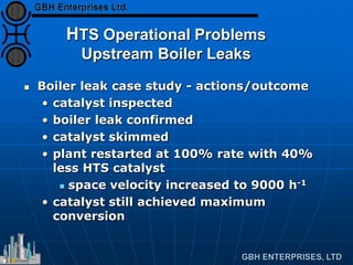 HTS Operational Problems
Upstream Boiler Leaks
 Boiler leak case study - actions/outcome
• catalyst inspected
• boiler leak confirmed
• catalyst skimmed
• plant restarted at 100% rate with 40%
less HTS catalyst
 space velocity increased to 9000 h-1
• catalyst still achieved maximum
conversion
 