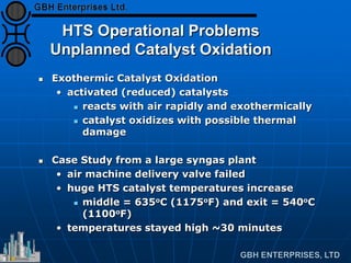 HTS Operational Problems
Unplanned Catalyst Oxidation
 Exothermic Catalyst Oxidation
• activated (reduced) catalysts
 reacts with air rapidly and exothermically
 catalyst oxidizes with possible thermal
damage
 Case Study from a large syngas plant
• air machine delivery valve failed
• huge HTS catalyst temperatures increase
 middle = 635oC (1175oF) and exit = 540oC
(1100oF)
• temperatures stayed high ~30 minutes
 
