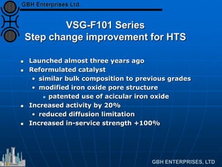 VSG-F101 Series
Step change improvement for HTS
 Launched almost three years ago
 Reformulated catalyst
• similar bulk composition to previous grades
• modified iron oxide pore structure
 patented use of acicular iron oxide
 Increased activity by 20%
• reduced diffusion limitation
 Increased in-service strength +100%
 