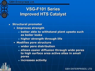 VSG-F101 Series
Improved HTS Catalyst
 Structural promoter
• Improves strength
 better able to withstand plant upsets such
as boiler leaks
 higher strength through life
• Modifies pore structure
 wider pore distribution
 allows easier diffusion through wide pores
to high surface area active sites in small
pores
 increases activity
 