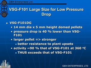 VSG-F101 Large Size for Low Pressure
Drop
 VSG-F101DG
• 14 mm dia x 5 mm height domed pellets
• pressure drop is 40 % lower than VSG-
F101
• larger pellet => stronger
 better resistance to plant upsets
• activity ~90 % that of VSG-F101 at 360 oC
 THUS exceeds that of VSG-F101
 