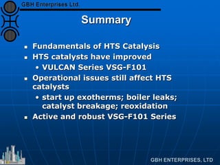 Summary
 Fundamentals of HTS Catalysis
 HTS catalysts have improved
• VULCAN Series VSG-F101
 Operational issues still affect HTS
catalysts
• start up exotherms; boiler leaks;
catalyst breakage; reoxidation
 Active and robust VSG-F101 Series
 