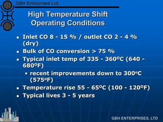 High Temperature Shift
Operating Conditions
 Inlet CO 8 - 15 % / outlet CO 2 - 4 %
(dry)
 Bulk of CO conversion > 75 %
 Typical inlet temp of 335 - 360OC (640 -
680OF)
• recent improvements down to 300oC
(575oF)
 Temperature rise 55 - 65OC (100 - 120OF)
 Typical lives 3 - 5 years
 
