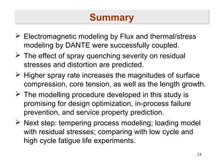 Summary
 Electromagnetic modeling by Flux and thermal/stress
modeling by DANTE were successfully coupled.
 The effect of spray quenching severity on residual
stresses and distortion are predicted.
 Higher spray rate increases the magnitudes of surface
compression, core tension, as well as the length growth.
 The modelling procedure developed in this study is
promising for design optimization, in-process failure
prevention, and service property prediction.
 Next step: tempering process modeling; loading model
with residual stresses; comparing with low cycle and
high cycle fatigue life experiments.
24

 