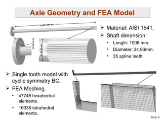 Axle Geometry and FEA Model
 Material: AISI 1541.
 Shaft dimension:
•
•
•

Length: 1008 mm.
Diameter: 34.93mm.
35 spline teeth.

 Single tooth model with
cyclic symmetry BC.
 FEA Meshing.
•
•

47746 hexahedral
elements.
16038 tetrahedral
elements.

Slide 4

 