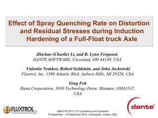 Effect of Spray Quenching Rate on Distortion
and Residual Stresses during Induction
Hardening of a Full-Float truck Axle
Zhichao (Charlie) Li, and B. Lynn Ferguson
DANTE SOFTWARE, Cleveland, OH 44130, USA
Valentin Nemkov, Robert Goldstein, and John Jackowski
Fluxtrol, Inc. 1399 Atlantic Blvd, Auburn Hills, MI 28326, USA
Greg Fett
Dana Corporation, 3939 Technology Drive, Maumee, OH43537,
USA

ASM HTS 2013, 27th Conference and Exposition
15 September – 18 September 2013, Indianapolis, Indiana, USA

 