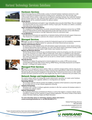 Hardware Services
                                           Harland Technology Services (HTS) provides a variety of contracted hardware maintenance services for a wide
                                           range of computing and peripheral equipment including servers, workstations, thin client terminals, data
                                           communication devices, printers, image scanners and Scantron proprietary hardware. Our multivendor hardware
                                           services include support for major operating system platforms such as Windows, Unix, Citrix, Linux and others.
                                           Several services can be combined to produce the optimum solution.
                                           Onsite Service
                                              Our Field Service Technicians are located in major metropolitan areas across the United States. They are employed
                                              and trained by HTS and carry a territory specific inventory of spare parts. This allows us to deliver a consistent,
                                              nationwide onsite service experience.
                                           Depot and Advance Exchange Service
                                              As a compliment to our Onsite Service, we provide contracted hardware maintenance services from our 27,000
                                              square foot National Service Center. Depot agreements provide rapid repair and return service while Advance
                                              Exchange agreements provide an overnight replacement device as a permanent swap.
                                           Co-op Self Service
                                              Our Field Service Technicians are supported by an impressive training, technical and parts support infrastructure.
                                              That infrastructure is available to customers who choose to service their own environment.

                                           Managed Services
                                           ITManager, our suite of managed services, provides the fundamental support and risk remediation requirements
                                           of modern networks. It is a perfect solution for customers with limited internal technical resources.
                                           Network Administration Service
                                              By combining our onsite hardware service with administrative support and proactive, remote network monitoring,
                                              our Network Administration Service addresses core, day-to-day network support requirements including routine
                                              account maintenance, proactive system health checks, issue resolution and more.
                                           Backup and Recovery Services
                                              Remote Backup Service relieves the pain of traditional backup routines by encrypting core data and moving it
                                              via a secure connection to an offsite, SAS-70 certified data center where it is available for easy restoration.
                                              System Recovery Service provides quick restoration and recovery of failed systems via software and hardware
                                              that creates encrypted system images, which can be sent to a remote location or stored locally on a portable
                                              device for offsite protection.
                                           Security Services
                                              Customers can address the growing level of network-related risk via a variety of HTS security services
                                              including Managed Firewall, Web Content Filtering, SPAM Filtering, Vulnerability Assessment and Endpoint
                                              Security – a managed anti-malware solution.

                                           Managed Print Services
                                           MPowerPrint, our managed print service solution, helps our customers manage printing costs by using secure,
                                           state-of-the-art printer monitoring software to deliver proactive toner replenishment, onsite service and strategic
                                           fleet planning. By outsourcing the management of their printer fleet, IT personnel are free to focus on other network
                                           priorities and finance personnel receive the real, tangible data they need to understand their print-related costs.

                                           Network Design and Implementation Services
                                           Our solution design experts and strategically located implementation specialists can create custom hardware
                                           and software solutions when upgrades, additions or reconfigurations are required.
                                           Technology Refresh
                                             We can assist customers with the purchase and installation of hardware at their location(s) to ensure their systems
                                             are up-to-date and can run their software applications efficiently.
                                           Software Partnerships
                                             We partner with a number of software application providers to offer their customers the hardware solution to
                                             accompany their software support.
                                           Network Assessments
                                             Our Applications Performance and Infrastructure Review is a service that analyzes a company’s network, servers,
                                             workstations, software and their readiness to support software applications. This service consists of three distinct
                                             phases: Information Gathering, Analysis and Report Generation.

                                           For more information about our technology solutions, please send email to
                                           omaha.marketing@harlandts.com or call 800.228.3628 x3114.
                                                                                                                                Harland Technology Services
                                                                                                                                             800.228.3628
                                                                                                                          www.harlandtechnologyservices.com
                                                                                                                                         www.scantron.com

 Copyright © 2010 Scantron Corporation. All rights reserved. Harland Technology Services is a trademark of
    Scantron Corporation. All other product names or brand names are trademarks and/or service marks
            of their respective owners, may be registered, and should be treated appropriately.


091229-4
 