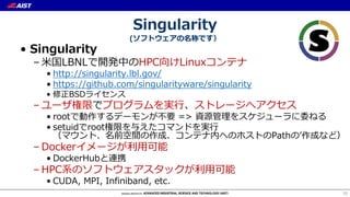 Singularity
(ソフトウェアの名称です）
• Singularity
– ⽶国LBNLで開発中のHPC向けLinuxコンテナ
• http://singularity.lbl.gov/
• https://github.com/singularityware/singularity
• 修正BSDライセンス
– ユーザ権限でプログラムを実⾏、ストレージへアクセス
• rootで動作するデーモンが不要 => 資源管理をスケジューラに委ねる
• setuidでroot権限を与えたコマンドを実⾏
（マウント、名前空間の作成、コンテナ内へのホストのPathのʼ作成など）
– Dockerイメージが利⽤可能
• DockerHubと連携
– HPC系のソフトウェアスタックが利⽤可能
• CUDA, MPI, Infiniband, etc.
10
 