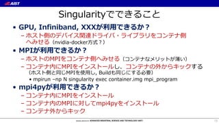 Singularityでできること
• GPU, Infiniband, XXXが利⽤できるか？
– ホスト側のデバイス関連ドライバ・ライブラリをコンテナ側
へみせる（nvidia-docker⽅式？）
• MPIが利⽤できるか？
– ホストのMPIをコンテナ側へみせる（コンテナなメリットが薄い）
– コンテナ内にMPIをインストールし、コンテナの外からキックする
（ホスト側と同じMPIを使⽤し, Buildも同じにする必要）
• mpirun –np N singularity exec container.img mpi_program
• mpi4pyが利⽤できるか？
– コンテナ内にMPIをインストール
– コンテナ内のMPIに対してmpi4pyをインストール
– コンテナ外からキック
13
 
