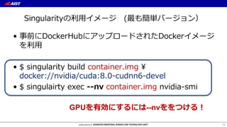 Singularityの利⽤イメージ (最も簡単バージョン）
• 事前にDockerHubにアップロードされたDockerイメージ
を利⽤
• $ singularity build container.img ¥
docker://nvidia/cuda:8.0-cudnn6-devel
• $ singulairty exec --nv container.img nvidia-smi
15
GPUを有効にするには--nvををつける！
 