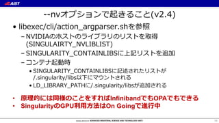--nvオプションで起きること(v2.4)
• libexec/cli/action_argparser.shを参照
– NVIDIAのホストのライブラリのリストを取得
(SINGULAIRTY_NVLIBLIST)
– SINGULARITY_CONTAINLIBSに上記リストを追加
– コンテナ起動時
• SINGULARITY_CONTAINLIBSに記述されたリストが
/.singularity/libs以下にマウントされる
• LD_LIBRARY_PATHに/.singularity/libsが追加される
16
• 原理的には同様のことをすればInfinibandでもOPAでもできる
• SingularityのGPU利⽤⽅法はOn Goingで進⾏中
 