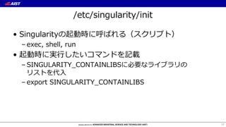 /etc/singularity/init
• Singularityの起動時に呼ばれる（スクリプト）
– exec, shell, run
• 起動時に実⾏したいコマンドを記載
– SINGULARITY_CONTAINLIBSに必要なライブラリの
リストを代⼊
– export SINGULARITY_CONTAINLIBS
17
 
