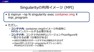 Singularityの利⽤イメージ (MPI)
• $ mpirun –np N singularity exec container.img ¥
mpi_program
• ただし、
– コンテナ内: container.imgのイメージ作成時に
MPIをインストールする必要がある
– コンテナ外: コンテナ内のMPIとバージョンやconfigureを
⼀致させる必要（な場合がある）
• ABIの互換性のサポートがすすめば緩和されるはず
• OpenMPI v3.0では--singularityオプションあり，
MVAPICHでもサポートの意向
18
 