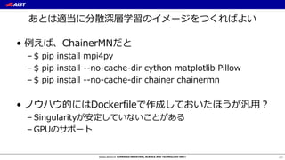 あとは適当に分散深層学習のイメージをつくればよい
• 例えば、ChainerMNだと
– $ pip install mpi4py
– $ pip install --no-cache-dir cython matplotlib Pillow
– $ pip install --no-cache-dir chainer chainermn
• ノウハウ的にはDockerfileで作成しておいたほうが汎⽤？
– Singularityが安定していないことがある
– GPUのサポート
20
 